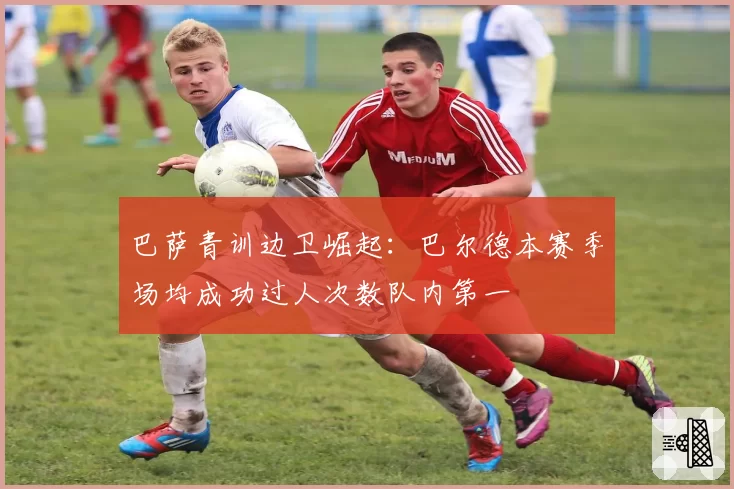 巴萨青训边卫崛起：巴尔德本赛季场均成功过人次数队内第一